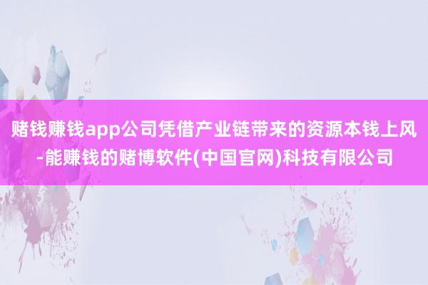 赌钱赚钱app公司凭借产业链带来的资源本钱上风-能赚钱的赌博软件(中国官网)科技有限公司