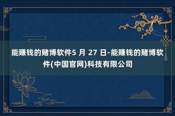 能赚钱的赌博软件　　5 月 27 日-能赚钱的赌博软件(中国官网)科技有限公司