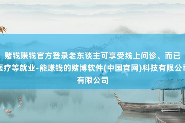 赌钱赚钱官方登录老东谈主可享受线上问诊、而已医疗等就业-能赚钱的赌博软件(中国官网)科技有限公司