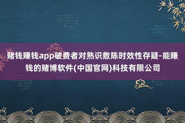 赌钱赚钱app破费者对熟识敷陈时效性存疑-能赚钱的赌博软件(中国官网)科技有限公司