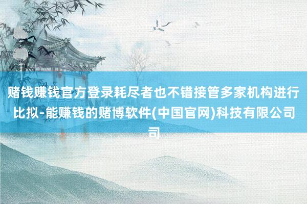 赌钱赚钱官方登录耗尽者也不错接管多家机构进行比拟-能赚钱的赌博软件(中国官网)科技有限公司