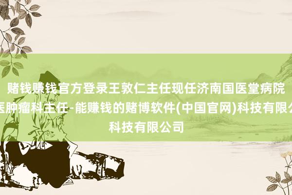 赌钱赚钱官方登录王敦仁主任现任济南国医堂病院中医肿瘤科主任-能赚钱的赌博软件(中国官网)科技有限公司