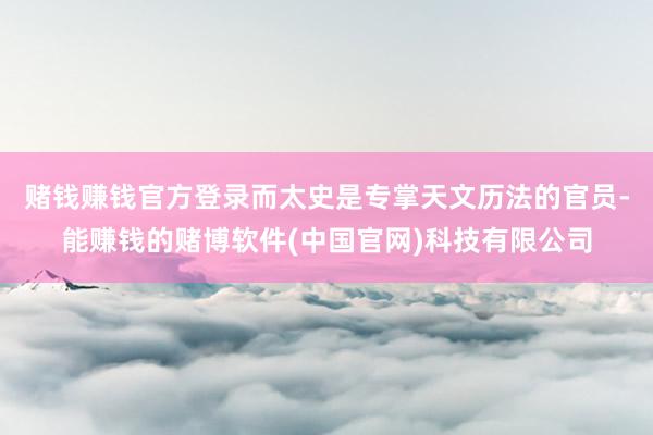 赌钱赚钱官方登录而太史是专掌天文历法的官员-能赚钱的赌博软件(中国官网)科技有限公司