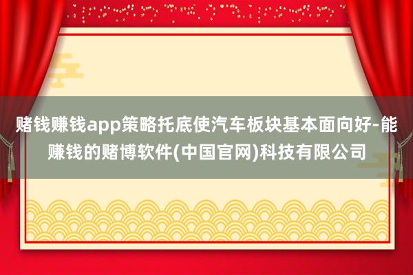 赌钱赚钱app策略托底使汽车板块基本面向好-能赚钱的赌博软件(中国官网)科技有限公司
