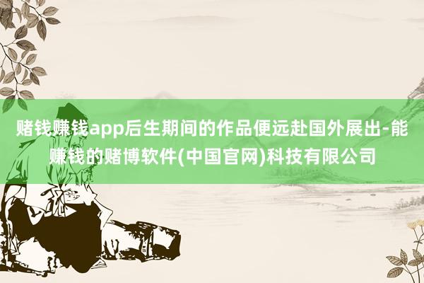 赌钱赚钱app后生期间的作品便远赴国外展出-能赚钱的赌博软件(中国官网)科技有限公司