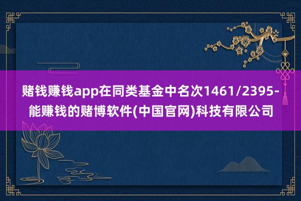赌钱赚钱app在同类基金中名次1461/2395-能赚钱的赌博软件(中国官网)科技有限公司