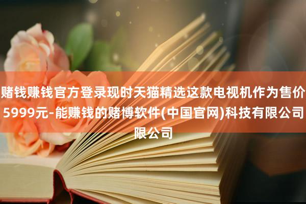赌钱赚钱官方登录现时天猫精选这款电视机作为售价5999元-能赚钱的赌博软件(中国官网)科技有限公司