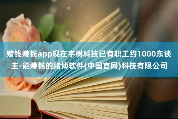 赌钱赚钱app现在宇树科技已有职工约1000东谈主-能赚钱的赌博软件(中国官网)科技有限公司