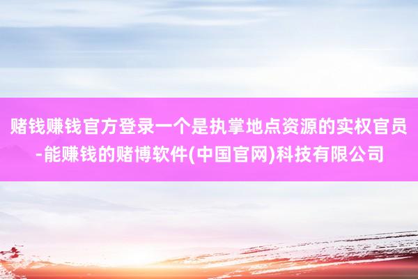 赌钱赚钱官方登录一个是执掌地点资源的实权官员-能赚钱的赌博软件(中国官网)科技有限公司