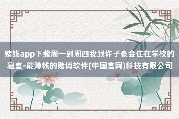赌钱app下载周一到周四我跟许子豪会住在学校的寝室-能赚钱的赌博软件(中国官网)科技有限公司