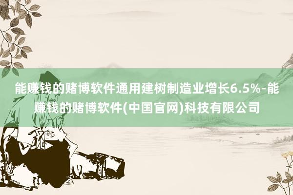 能赚钱的赌博软件通用建树制造业增长6.5%-能赚钱的赌博软件(中国官网)科技有限公司