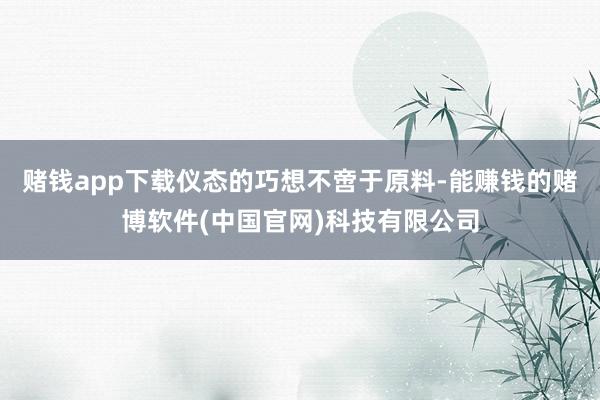 赌钱app下载仪态的巧想不啻于原料-能赚钱的赌博软件(中国官网)科技有限公司
