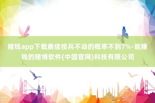 赌钱app下载赓续按兵不动的概率不到7%-能赚钱的赌博软件(中国官网)科技有限公司