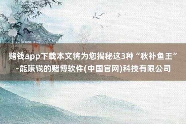 赌钱app下载本文将为您揭秘这3种“秋补鱼王”-能赚钱的赌博软件(中国官网)科技有限公司