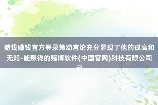赌钱赚钱官方登录策动言论充分显现了他的孤高和无知-能赚钱的赌博软件(中国官网)科技有限公司