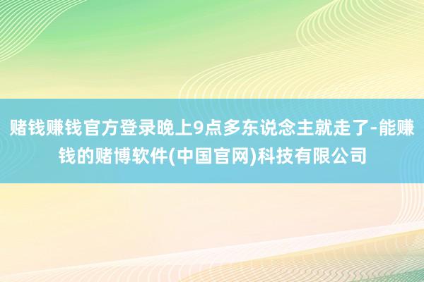 赌钱赚钱官方登录晚上9点多东说念主就走了-能赚钱的赌博软件(中国官网)科技有限公司