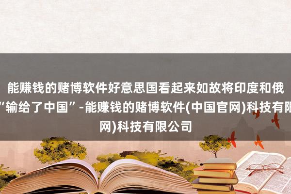 能赚钱的赌博软件好意思国看起来如故将印度和俄罗斯“输给了中国”-能赚钱的赌博软件(中国官网)科技有限公司