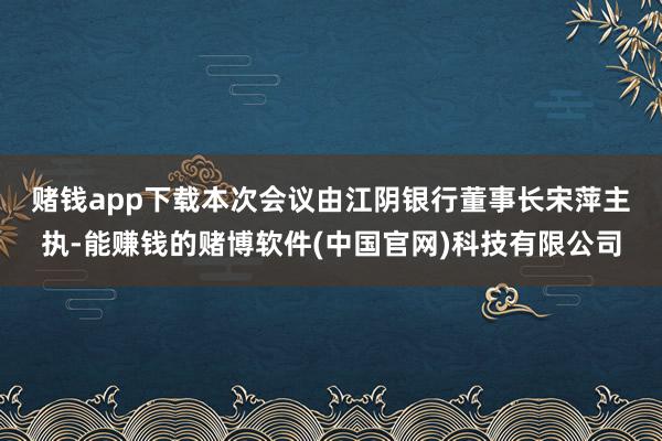 赌钱app下载　　本次会议由江阴银行董事长宋萍主执-能赚钱的赌博软件(中国官网)科技有限公司
