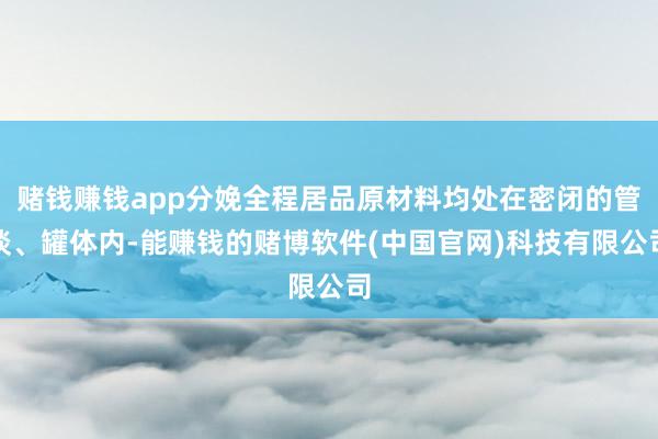 赌钱赚钱app分娩全程居品原材料均处在密闭的管谈、罐体内-能赚钱的赌博软件(中国官网)科技有限公司