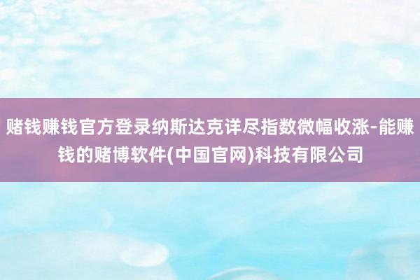 赌钱赚钱官方登录纳斯达克详尽指数微幅收涨-能赚钱的赌博软件(中国官网)科技有限公司