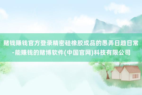 赌钱赚钱官方登录精密硅橡胶成品的愚弄日趋日常-能赚钱的赌博软件(中国官网)科技有限公司
