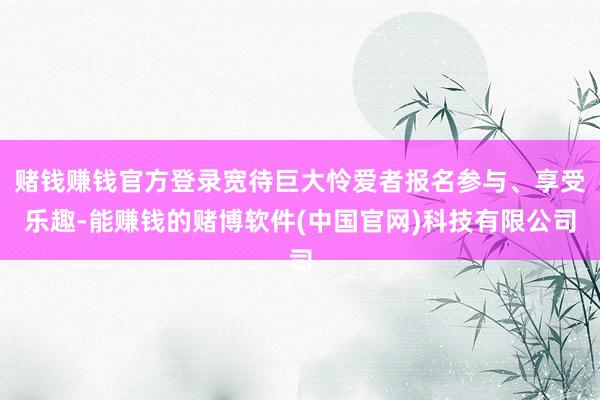 赌钱赚钱官方登录宽待巨大怜爱者报名参与、享受乐趣-能赚钱的赌博软件(中国官网)科技有限公司