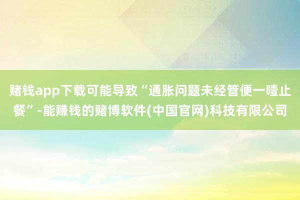 赌钱app下载可能导致“通胀问题未经管便一噎止餐”-能赚钱的赌博软件(中国官网)科技有限公司
