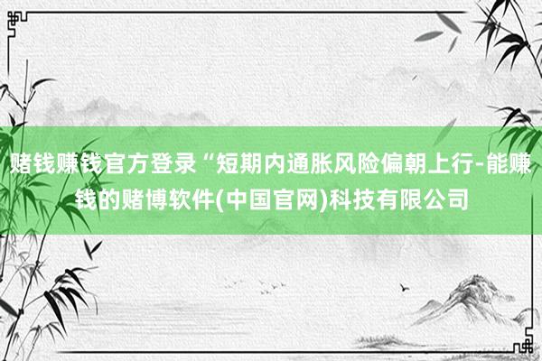 赌钱赚钱官方登录“短期内通胀风险偏朝上行-能赚钱的赌博软件(中国官网)科技有限公司