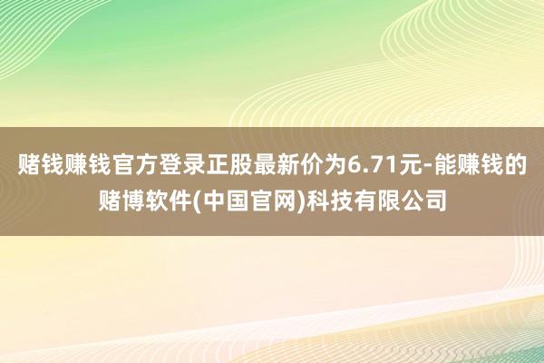 赌钱赚钱官方登录正股最新价为6.71元-能赚钱的赌博软件(中国官网)科技有限公司