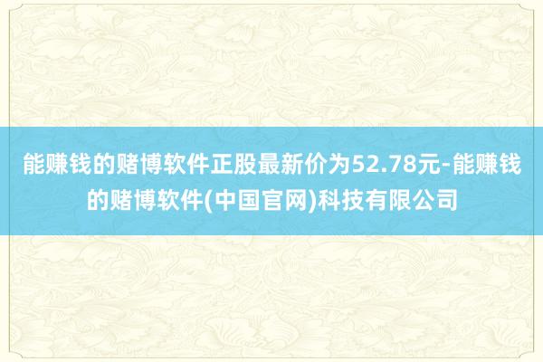 能赚钱的赌博软件正股最新价为52.78元-能赚钱的赌博软件(中国官网)科技有限公司