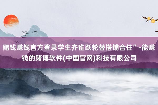 赌钱赚钱官方登录学生齐雀跃轮替搭铺合住”-能赚钱的赌博软件(中国官网)科技有限公司