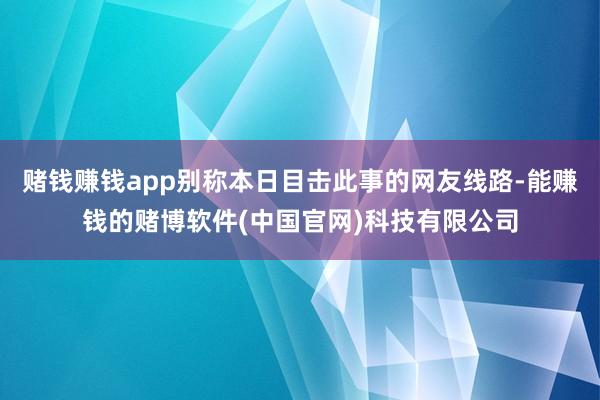 赌钱赚钱app别称本日目击此事的网友线路-能赚钱的赌博软件(中国官网)科技有限公司