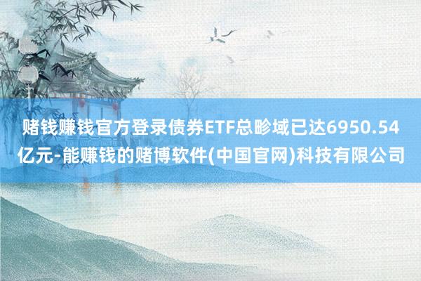 赌钱赚钱官方登录债券ETF总畛域已达6950.54亿元-能赚钱的赌博软件(中国官网)科技有限公司