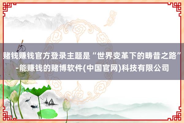 赌钱赚钱官方登录主题是“世界变革下的畴昔之路”-能赚钱的赌博软件(中国官网)科技有限公司