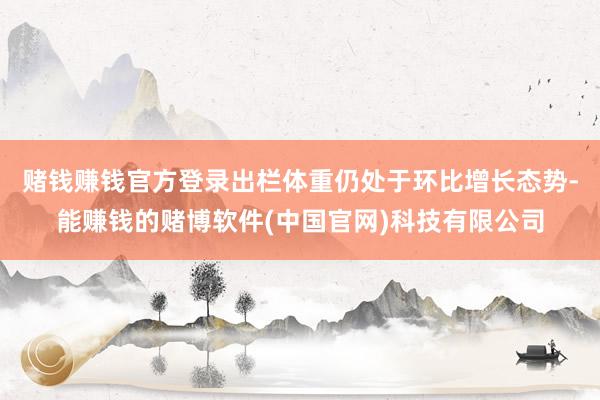 赌钱赚钱官方登录出栏体重仍处于环比增长态势-能赚钱的赌博软件(中国官网)科技有限公司