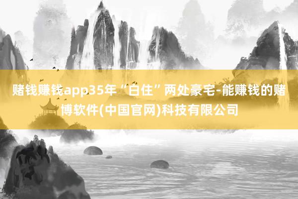 赌钱赚钱app35年“白住”两处豪宅-能赚钱的赌博软件(中国官网)科技有限公司