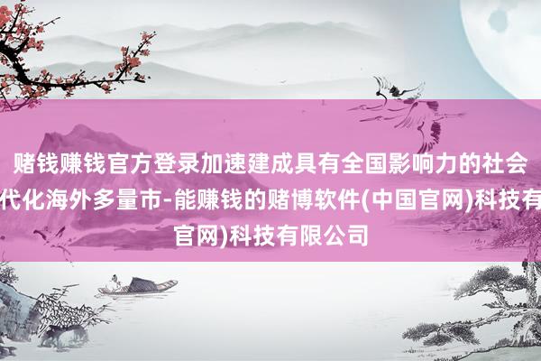 赌钱赚钱官方登录加速建成具有全国影响力的社会主张当代化海外多量市-能赚钱的赌博软件(中国官网)科技有限公司