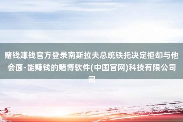赌钱赚钱官方登录南斯拉夫总统铁托决定拒却与他会面-能赚钱的赌博软件(中国官网)科技有限公司