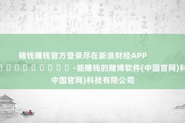 赌钱赚钱官方登录尽在新浪财经APP            													-能赚钱的赌博软件(中国官网)科技有限公司