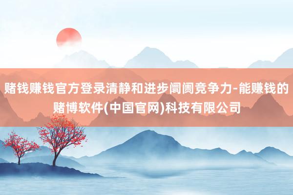 赌钱赚钱官方登录清静和进步阛阓竞争力-能赚钱的赌博软件(中国官网)科技有限公司
