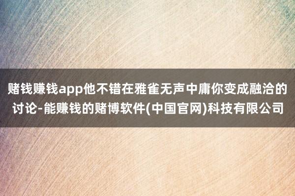赌钱赚钱app他不错在雅雀无声中庸你变成融洽的讨论-能赚钱的赌博软件(中国官网)科技有限公司