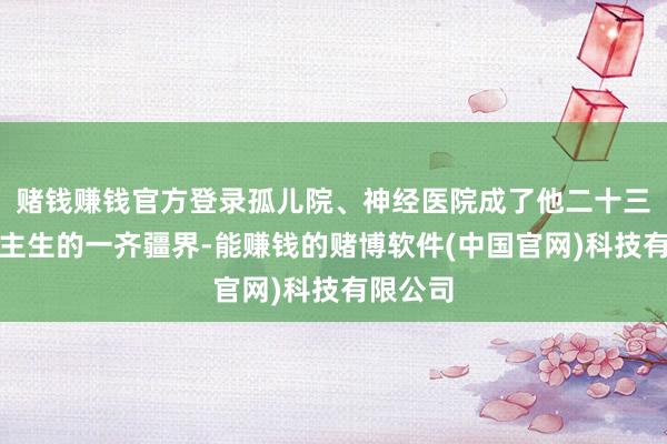赌钱赚钱官方登录孤儿院、神经医院成了他二十三年东谈主生的一齐疆界-能赚钱的赌博软件(中国官网)科技有限公司
