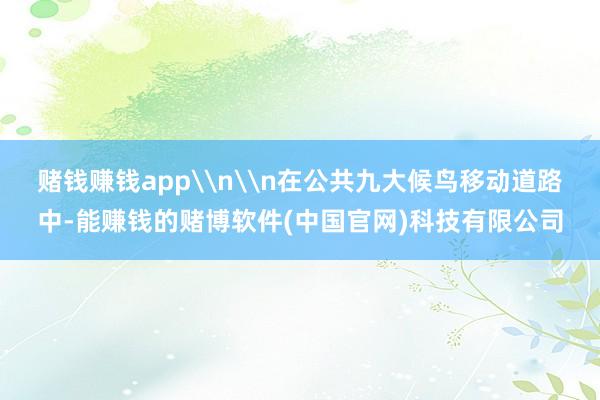 赌钱赚钱app\n\n在公共九大候鸟移动道路中-能赚钱的赌博软件(中国官网)科技有限公司