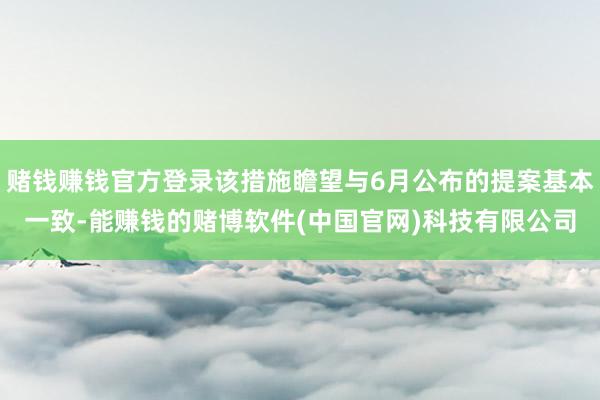赌钱赚钱官方登录该措施瞻望与6月公布的提案基本一致-能赚钱的赌博软件(中国官网)科技有限公司