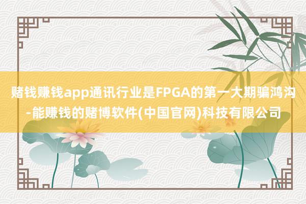 赌钱赚钱app通讯行业是FPGA的第一大期骗鸿沟-能赚钱的赌博软件(中国官网)科技有限公司