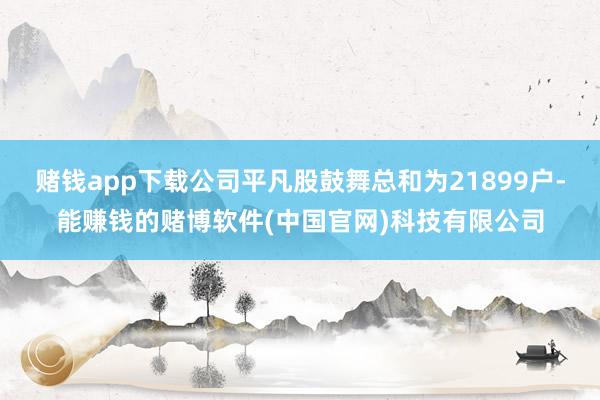 赌钱app下载公司平凡股鼓舞总和为21899户-能赚钱的赌博软件(中国官网)科技有限公司