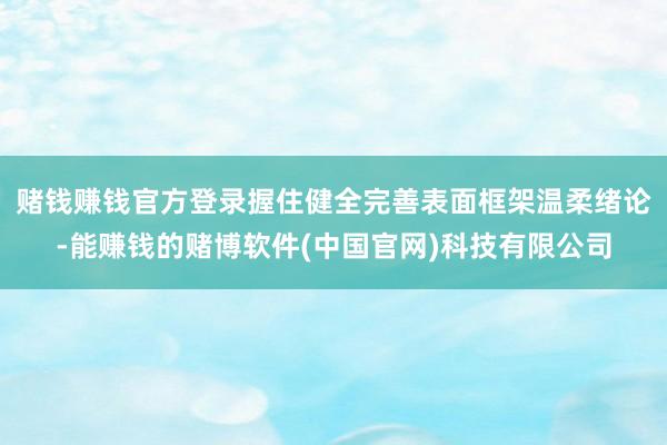 赌钱赚钱官方登录握住健全完善表面框架温柔绪论-能赚钱的赌博软件(中国官网)科技有限公司