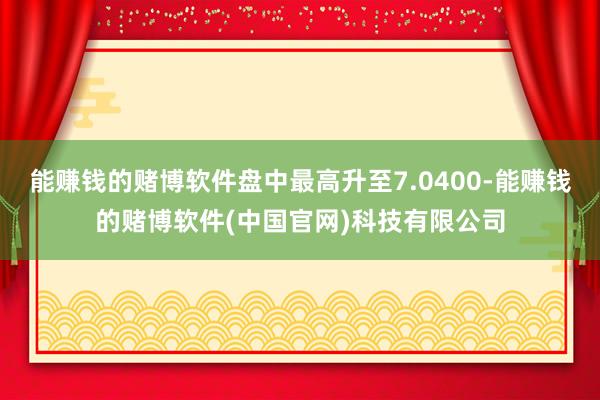 能赚钱的赌博软件盘中最高升至7.0400-能赚钱的赌博软件(中国官网)科技有限公司