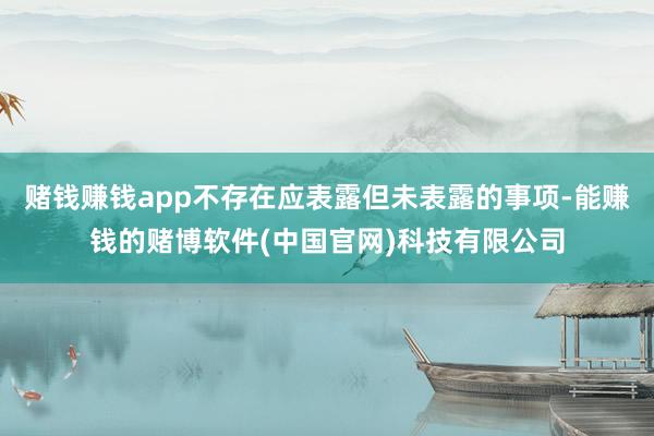 赌钱赚钱app不存在应表露但未表露的事项-能赚钱的赌博软件(中国官网)科技有限公司
