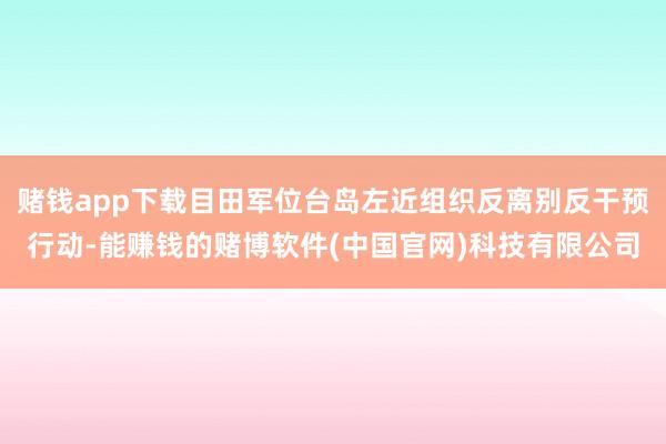 赌钱app下载目田军位台岛左近组织反离别反干预行动-能赚钱的赌博软件(中国官网)科技有限公司